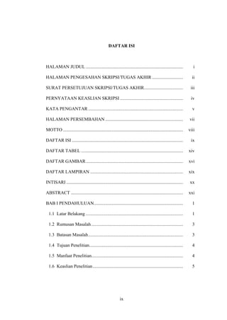 ix
DAFTAR ISI
HALAMAN JUDUL ..................................................................................... i
HALAMAN PENGESAHAN SKRIPSI/TUGAS AKHIR ........................... ii
SURAT PERSETUJUAN SKRIPSI/TUGAS AKHIR.................................. iii
PERNYATAAN KEASLIAN SKRIPSI ....................................................... iv
KATA PENGANTAR................................................................................... v
HALAMAN PERSEMBAHAN .................................................................... vii
MOTTO ......................................................................................................... viii
DAFTAR ISI ................................................................................................. ix
DAFTAR TABEL ......................................................................................... xiv
DAFTAR GAMBAR..................................................................................... xvi
DAFTAR LAMPIRAN ................................................................................. xix
INTISARI ...................................................................................................... xx
ABSTRACT .................................................................................................. xxi
BAB I PENDAHULUAN.............................................................................. 1
1.1 Latar Belakang ..................................................................................... 1
1.2 Rumusan Masalah ................................................................................ 3
1.3 Batasan Masalah................................................................................... 3
1.4 Tujuan Penelitian.................................................................................. 4
1.5 Manfaat Penelitian................................................................................ 4
1.6 Keaslian Penelitian............................................................................... 5
 