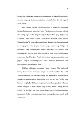 Lunang, dan kebanyakan sasaran terdapat dilapangan terbuka, di depan rumah,
di dalam maghong (tenda yang dijadikan sasaran latihan) dan ada juga di
dalam rumah.
Pada zaman kejayaan kerajaan-kerajaan di Indonesia, khususnya
kerajaan-kerajaan yang terdapat di Nagari Tigo Lurah seperti kerajaan Indojati
atau sering juga disebut dengan kerajaan Pagar Dewa yang berpusat di
Kampung Dalam Nagari Lunang, dilingkungan komplek rumah gadang
Mandeh Rubiah VII penerus kebesaran Bundo Kandung, kerajaan pagar dewa
ini mengingatkan kita dengan kerajaan pagar dewa yang terdapat di
palembang yang dikembangkan melalui perjalanan silat. Pencak silat
merupakan keterampilan yang paling diandalkan untuk mempertahankan dan
memperluas daerah kerajaan. Pencak silat berkembang dengan pesat dan para
prajurit kerajaan digembleng/dilatih untuk memiliki kemampuan dan
keterampilan pencak silat yang tinggi.
Didalam kehidupan masyarakat Nagari Lunang, Silat tradisional
Lunang bukan hanya berfungsi sebagi alat untuk membela diri. Silat
Tradisional Lunang juga berfungsi sebagai seni pertunjukkan dalam berbagai
acara kemasyarakatan seperti acara memperingati hari raya Idul Fitri dan pada
hari raya yang kedua dilakukan pengarakan kepala kaum penghulu suku nan
salapan berangkat ke istana kerajaan yang sekarang Rumah Gadang Mandeh
Rubiah VII, Hari Raya Idul Adha pengukuhan pengurus masjid dilingkungan
pemakaman Cindua Mato, alek nagari/acara kaum, perkawinan, sunnah rasul
dan lain-lain.
3
 