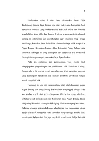 Berdasarkan uraian di atas, dapat disimpulkan bahwa Silat
Tradisinonal Lunang kaya dengan nilai-nilai budaya dan bermanfaat bagi
perwujudan manusia yang berkepribadian, berakhlak mulia dan beriman
kepada Tuhan Yang Maha Esa. Dengan demikian sewajarnya silat tradisional
Lunang ini dilestarikan dan dikembangkan agar senantiasa tetap terjaga
kaasliannya, kemudian dapat dicintai dan dihormati sebagai milik masyarakat
Nagari Lunang Kecamatan Lunang Silaut Kabupaten Pesisir Selatan pada
umumnya. Sehingga apa yang diharapkan dari keberadaan silat tradisional
Lunang ini ditengah-tengah masyarakat dapat dipertahankan.
Pada era globalisasi dan pembangunan yang begitu pesat
mengupayakan pengembangan dan pemeliharaan Silat Tradisional Lunang.
Dengan adanya hal tersebut berarti secara langsung telah menunjang program
yang dicanangkan pemerintah dan sekaligus membina kebudayaan bangsa
kearah yang lebih baik.
Namun di sisi lain, silat Lunang sebagai salah satu kebudayaan daerah
Nagari Lunang dan orang Lunang berkeyakinan menganggap sebagai salah
satu sumber pencak silat, perkembangannya tidak begitu menggembirakan.
Dahulunya silat menjadi salah satu bekal anak muda Nagari Lunang dalam
mengarungi Samudera kehidupan (bekal yang dibawa untuk pergi merantau).
Pada saat sekarang, anak muda Lunang telah banyak yang menganggap bahwa
belajar silat tidak merupakan suatu kebutuhan hidup sehingga mereka tidak
tertarik untuk belajar silat. Ada juga yang lebih tertarik untuk belajar bela diri
4
 