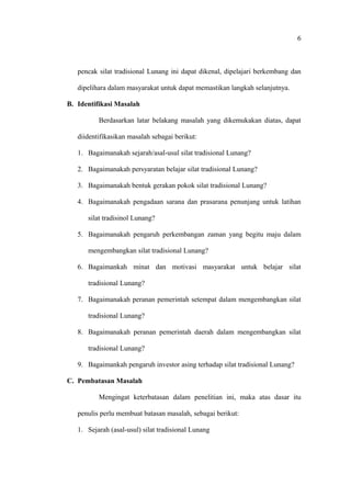 pencak silat tradisional Lunang ini dapat dikenal, dipelajari berkembang dan
dipelihara dalam masyarakat untuk dapat memastikan langkah selanjutnya.
B. Identifikasi Masalah
Berdasarkan latar belakang masalah yang dikemukakan diatas, dapat
diidentifikasikan masalah sebagai berikut:
1. Bagaimanakah sejarah/asal-usul silat tradisional Lunang?
2. Bagaimanakah persyaratan belajar silat tradisional Lunang?
3. Bagaimanakah bentuk gerakan pokok silat tradisional Lunang?
4. Bagaimanakah pengadaan sarana dan prasarana penunjang untuk latihan
silat tradisinol Lunang?
5. Bagaimanakah pengaruh perkembangan zaman yang begitu maju dalam
mengembangkan silat tradisional Lunang?
6. Bagaimankah minat dan motivasi masyarakat untuk belajar silat
tradisional Lunang?
7. Bagaimanakah peranan pemerintah setempat dalam mengembangkan silat
tradisional Lunang?
8. Bagaimanakah peranan pemerintah daerah dalam mengembangkan silat
tradisional Lunang?
9. Bagaimankah pengaruh investor asing terhadap silat tradisional Lunang?
C. Pembatasan Masalah
Mengingat keterbatasan dalam penelitian ini, maka atas dasar itu
penulis perlu membuat batasan masalah, sebagai berikut:
1. Sejarah (asal-usul) silat tradisional Lunang
6
 
