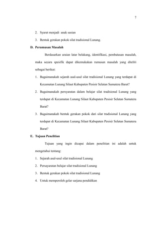 2. Syarat menjadi anak sasian
3. Bentuk gerakan pokok silat tradisional Lunang.
D. Perumusan Masalah
Berdasarkan uraian latar belakang, identifikasi, pembatasan masalah,
maka secara spesifik dapat dikemukakan rumusan masalah yang diteliti
sebagai berikut:
1. Bagaimanakah sejarah asal-usul silat tradisional Lunang yang terdapat di
Kecamatan Lunang Silaut Kabupaten Pesisir Selatan Sumatera Barat?
2. Bagaimanakah persyaratan dalam belajar silat tradisional Lunang yang
terdapat di Kecamatan Lunang Silaut Kabupaten Pesisir Selatan Sumatera
Barat?
3. Bagaimanakah bentuk gerakan pokok dari silat tradisional Lunang yang
terdapat di Kecamatan Lunang Silaut Kabupaten Pesisir Selatan Sumatera
Barat?
E. Tujuan Penelitian
Tujuan yang ingin dicapai dalam penelitian ini adalah untuk
mengetahui tentang:
1. Sejarah asal-usul silat tradisional Lunang
2. Persayaratan belajar silat tradisional Lunang
3. Bentuk gerakan pokok silat tradisional Lunang
4. Untuk memperoleh gelar sarjana pendidikan
7
 