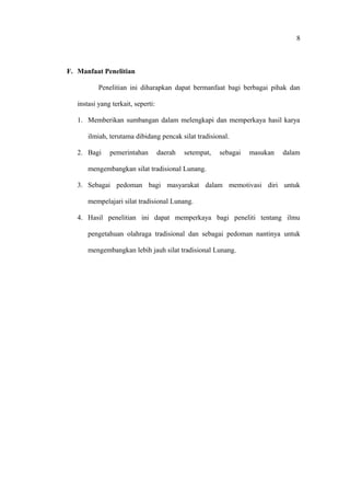 F. Manfaat Penelitian
Penelitian ini diharapkan dapat bermanfaat bagi berbagai pihak dan
instasi yang terkait, seperti:
1. Memberikan sumbangan dalam melengkapi dan memperkaya hasil karya
ilmiah, terutama dibidang pencak silat tradisional.
2. Bagi pemerintahan daerah setempat, sebagai masukan dalam
mengembangkan silat tradisional Lunang.
3. Sebagai pedoman bagi masyarakat dalam memotivasi diri untuk
mempelajari silat tradisional Lunang.
4. Hasil penelitian ini dapat memperkaya bagi peneliti tentang ilmu
pengetahuan olahraga tradisional dan sebagai pedoman nantinya untuk
mengembangkan lebih jauh silat tradisional Lunang.
8
 