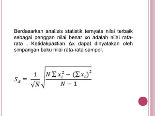 Berdasarkan analisis statistik ternyata nilai terbaik
sebagai penggan nilai benar xo adalah nilai rata-
rata . Ketidakpastian Δx dapat dinyatakan oleh
simpangan baku nilai rata-rata sampel.
 