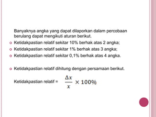 Banyaknya angka yang dapat dilaporkan dalam percobaan
berulang dapat mengikuti aturan berikut.
 Ketidakpastian relatif sekitar 10% berhak atas 2 angka;
 Ketidakpastian relatif sekitar 1% berhak atas 3 angka;
 Ketidakpastian relatif sekitar 0,1% berhak atas 4 angka.
 Ketidakpastian relatif dihitung dengan persamaan berikut.
Ketidakpastian relatif =
 