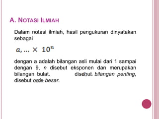 A. NOTASI ILMIAH
Dalam notasi ilmiah, hasil pengukuran dinyatakan
sebagai
dengan a adalah bilangan asli mulai dari 1 sampai
dengan 9, n disebut eksponen dan merupakan
bilangan bulat. disebut bilangan penting,
disebut orde besar.
 