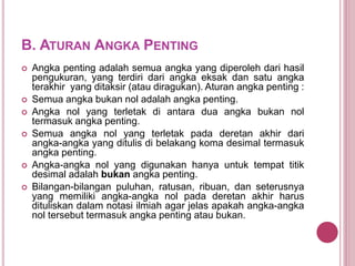 B. ATURAN ANGKA PENTING
 Angka penting adalah semua angka yang diperoleh dari hasil
pengukuran, yang terdiri dari angka eksak dan satu angka
terakhir yang ditaksir (atau diragukan). Aturan angka penting :
 Semua angka bukan nol adalah angka penting.
 Angka nol yang terletak di antara dua angka bukan nol
termasuk angka penting.
 Semua angka nol yang terletak pada deretan akhir dari
angka-angka yang ditulis di belakang koma desimal termasuk
angka penting.
 Angka-angka nol yang digunakan hanya untuk tempat titik
desimal adalah bukan angka penting.
 Bilangan-bilangan puluhan, ratusan, ribuan, dan seterusnya
yang memiliki angka-angka nol pada deretan akhir harus
dituliskan dalam notasi ilmiah agar jelas apakah angka-angka
nol tersebut termasuk angka penting atau bukan.
 