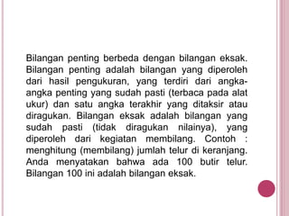 Bilangan penting berbeda dengan bilangan eksak.
Bilangan penting adalah bilangan yang diperoleh
dari hasil pengukuran, yang terdiri dari angka-
angka penting yang sudah pasti (terbaca pada alat
ukur) dan satu angka terakhir yang ditaksir atau
diragukan. Bilangan eksak adalah bilangan yang
sudah pasti (tidak diragukan nilainya), yang
diperoleh dari kegiatan membilang. Contoh :
menghitung (membilang) jumlah telur di keranjang.
Anda menyatakan bahwa ada 100 butir telur.
Bilangan 100 ini adalah bilangan eksak.
 