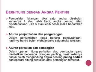 BERHITUNG DENGAN ANGKA PENTING
 Pembulatan bilangan, jika satu angka disebelah
kanannya 4 atau lebih kecil, angka penting tetap
dipertahankan. Jika 5 atau lebih besar maka bertambah
satu.
 Aturan penjumlahan dan pengurangan
Dalam penjumlahan (juga berlaku pengurangan),
hasilnya hanya boleh mengandung satu angka taksiran.
 Aturan perkalian dan pembagian
Dalam operasi hitung perkalian atau pembagian yang
melibatkan beberapa bilangan penting, hasil akhirnya
hanya boleh mengandung angka penting paling sedikit
dari operasi hitung perkalian atau pembagian tersebut.
 