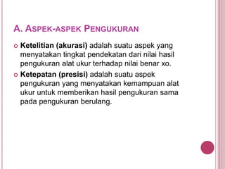 A. ASPEK-ASPEK PENGUKURAN
 Ketelitian (akurasi) adalah suatu aspek yang
menyatakan tingkat pendekatan dari nilai hasil
pengukuran alat ukur terhadap nilai benar xo.
 Ketepatan (presisi) adalah suatu aspek
pengukuran yang menyatakan kemampuan alat
ukur untuk memberikan hasil pengukuran sama
pada pengukuran berulang.
 