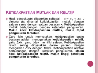 KETIDAKPASTIAN MUTLAK DAN RELATIF
 Hasil pengukuran dilaporkan sebagai ,
dimana Δx dinamai ketidakpastian mutlak, dengan
satuan sama dengan satuan besaran x. Ketidakpastian
mutlak berhubungan dengan ketepatan pengukuran.
Makin kecil ketidakpastian mutlak, makin tepat
pengukuran tersebut.
 Cara lain untuk menyatakan ketidakpastian suatu
besaran adalah menggunakan ketidakpastian relatif,
yaitu Δx/x. yang tidak memiliki satuan. Ketidakpastian
relatif sering dinyatakan dalam persen dengan
mengalikan Δx/x dengan 100%. Ketidakpastian relative
berhubungan dengan ketelitian pengukuran. Makin
kecil ketidakpastian relatif, makin tinggi ketelitian
pengukuran tersebut.
 