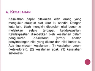 A. KESALAHAN
Kesalahan dapat dilakukan oleh orang yang
mengukur ataupun alat ukur itu sendiri. Dengan
kata lain, tidah mungkin diperoleh nilai benar xo
melainkan selalu terdapat ketidakpastian.
Ketidakpastian disebabkan oleh kesalahan dalam
pengukuran. Kesalahan (error) adalah
penyimpangan nilai yang diukur dari nilai benar xo.
Ada tiga macam kesalahan : (1) kesalahan umum
(keteledoran), (2) kesalahan acak, (3) kesalahan
sistematis.
 