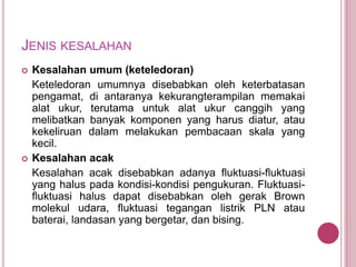 JENIS KESALAHAN
 Kesalahan umum (keteledoran)
Keteledoran umumnya disebabkan oleh keterbatasan
pengamat, di antaranya kekurangterampilan memakai
alat ukur, terutama untuk alat ukur canggih yang
melibatkan banyak komponen yang harus diatur, atau
kekeliruan dalam melakukan pembacaan skala yang
kecil.
 Kesalahan acak
Kesalahan acak disebabkan adanya fluktuasi-fluktuasi
yang halus pada kondisi-kondisi pengukuran. Fluktuasi-
fluktuasi halus dapat disebabkan oleh gerak Brown
molekul udara, fluktuasi tegangan listrik PLN atau
baterai, landasan yang bergetar, dan bising.
 
