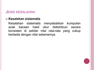 JENIS KESALAHAN
 Kesalahan sistematis
Kesalahan sistematis menyebabkan kumpulan
acak bacaan hasil ukur didistribusi secara
konsisten di sekitar nilai rata-rata yang cukup
berbeda dengan nilai sebenarnya.
 