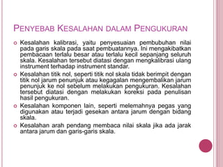 PENYEBAB KESALAHAN DALAM PENGUKURAN
 Kesalahan kalibrasi, yaitu penyesuaian pembubuhan nilai
pada garis skala pada saat pembuatannya. Ini mengakibatkan
pembacaan terlalu besar atau terlalu kecil sepanjang seluruh
skala. Kesalahan tersebut diatasi dengan mengkalibrasi ulang
instrument terhadap instrument standar.
 Kesalahan titik nol, seperti titik nol skala tidak berimpit dengan
titik nol jarum penunjuk atau kegagalan mengembalikan jarum
penunjuk ke nol sebelum melakukan pengukuran. Kesalahan
tersebut diatasi dengan melakukan koreksi pada penulisan
hasil pengukuran.
 Kesalahan komponen lain, seperti melemahnya pegas yang
digunakan atau terjadi gesekan antara jarum dengan bidang
skala.
 Kesalahan arah pendang membaca nilai skala jika ada jarak
antara jarum dan garis-garis skala.
 