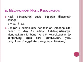 B. MELAPORKAN HASIL PENGUKURAN
 Hasil pengukuran suatu besaran dilaporkan
sebagai
 Dengan x adalah nilai pendekatan terhadap nilai
benar xo dan Δx adalah ketidakpastiannya.
Menentukan nilai benar xo dan ketidakpastian Δx
bergantung pada cara pengukuran, yaitu
pengukuran tunggal atau pengukuran berulang.
 