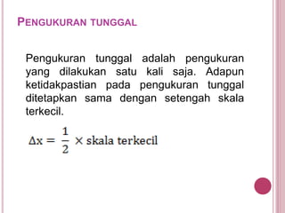 PENGUKURAN TUNGGAL
Pengukuran tunggal adalah pengukuran
yang dilakukan satu kali saja. Adapun
ketidakpastian pada pengukuran tunggal
ditetapkan sama dengan setengah skala
terkecil.
 