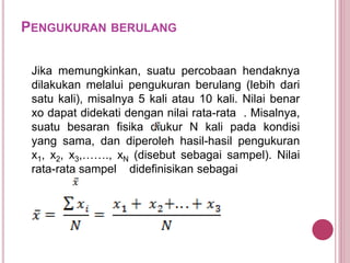 PENGUKURAN BERULANG
Jika memungkinkan, suatu percobaan hendaknya
dilakukan melalui pengukuran berulang (lebih dari
satu kali), misalnya 5 kali atau 10 kali. Nilai benar
xo dapat didekati dengan nilai rata-rata . Misalnya,
suatu besaran fisika diukur N kali pada kondisi
yang sama, dan diperoleh hasil-hasil pengukuran
x1, x2, x3,……., xN (disebut sebagai sampel). Nilai
rata-rata sampel didefinisikan sebagai
 