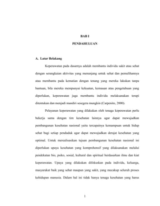 BAB I
PENDAHULUAN

A. Latar Belakang
Keperawatan pada dasarnya adalah membantu individu sakit atau sehat
dengan serangkaian aktivitas yang menunjang untuk sehat dan pemulihannya
atau membantu pada kematian dengan tenang yang mereka lakukan tanpa
bantuan, bila mereka mempunyai kekuatan, kemauan atau pengetahuan yang
diperlukan, keperawatan juga membantu individu melaksanakan terapi
ditentukan dan menjadi mandiri sesegera mungkin (Carpenito, 2000).
Pelayanan keperawatan yang dilakukan oleh tenaga keperawatan perlu
bekerja sama dengan tim kesehatan lainnya agar dapat mewujudkan
pembangunan kesehatan nasional yaitu tercapainya kemampuan untuk hidup
sehat bagi setiap penduduk agar dapat mewujudkan derajat kesehatan yang
optimal. Untuk merealisasikan tujuan pembangunan kesehatan nasional ini
diperlukan upaya kesehatan yang komprehensif yang dilaksanakan melalui
pendekatan bio, psiko, sosial, kultural dan spiritual berdasarkan ilmu dan kiat
keperawatan. Upaya yang dilakukan difokuskan pada individu, keluarga,
masyarakat baik yang sehat maupun yang sakit, yang mecakup seluruh proses
kehidupan manusia. Dalam hal ini tidak hanya tenaga kesehatan yang harus

1

 
