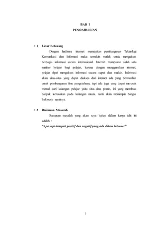 BAB I 
PENDAHULUAN 
1 
1.1 Latar Belakang 
Dengan hadirnya internet merupakan pembangunan Teknologi 
Komunikasi dan Informasi maka semakin mutlak untuk mengakses 
berbagai informasi secara internasional. Internet merupakan salah satu 
sumber belajar bagi pelajar, karena dengan menggunakan internet, 
pelajar dpat mengakses informasi secara cepat dan mudah. Informasi 
akan situs-situs yang dapat diakses dari internet ada yang bermanfaat 
untuk pembangunan ilmu pengetahuan, tapi ada juga yang dapat merusak 
mental dari kalangan pelajar yaitu situs-situs porno, ini yang membuat 
banyak kerusakan pada kalangan muda, nanti akan memimpin bangsa 
Indonesia nantinya. 
1.2 Rumusan Masalah 
Rumusan masalah yang akan saya bahas dalam karya tulis ini 
adalah : 
“Apa saja dampak positif dan negatif yang ada dalam internet ” 
