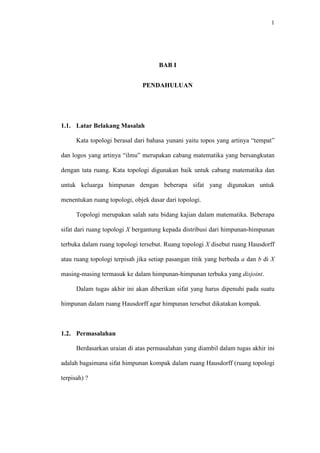 1

BAB I
PENDAHULUAN

1.1. Latar Belakang Masalah
Kata topologi berasal dari bahasa yunani yaitu topos yang artinya “tempat”
dan logos yang artinya “ilmu” merupakan cabang matematika yang bersangkutan
dengan tata ruang. Kata topologi digunakan baik untuk cabang matematika dan
untuk keluarga himpunan dengan beberapa sifat yang digunakan untuk
menentukan ruang topologi, objek dasar dari topologi.
Topologi merupakan salah satu bidang kajian dalam matematika. Beberapa
sifat dari ruang topologi X bergantung kepada distribusi dari himpunan-himpunan
terbuka dalam ruang topologi tersebut. Ruang topologi X disebut ruang Hausdorff
atau ruang topologi terpisah jika setiap pasangan titik yang berbeda a dan b di X
masing-masing termasuk ke dalam himpunan-himpunan terbuka yang disjoint.
Dalam tugas akhir ini akan diberikan sifat yang harus dipenuhi pada suatu
himpunan dalam ruang Hausdorff agar himpunan tersebut dikatakan kompak.

1.2. Permasalahan
Berdasarkan uraian di atas permasalahan yang diambil dalam tugas akhir ini
adalah bagaimana sifat himpunan kompak dalam ruang Hausdorff (ruang topologi
terpisah) ?

 