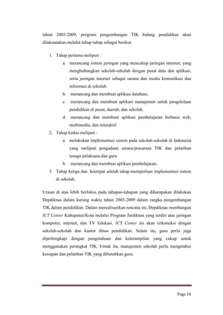 tahun 2005-2009, program pengembangan TIK bidang pendidikan akan
dilaksanakan melalui tahap-tahap sebagai berikut.
1. Tahap pertama meliputi :
a. merancang sistem jaringan yang mencakup jaringan internet, yang
menghubungkan sekolah-sekolah dengan pusat data dan aplikasi,
serta jaringan internet sebagai sarana dan media komunikasi dan
informasi di sekolah.
b.

merancang dan membuat aplikasi database.

c.

merancang dan membuat aplikasi manajemen untuk pengelolaan
pendidikan di pusat, daerah, dan sekolah.

d.

merancang dan membuat aplikasi pembelajaran berbasis web,
multimedia, dan interaktif.

2. Tahap kedua meliputi :
a. melakukan implementasi sistem pada sekolah-sekolah di Indonesia
yang meliputi pengadaan sarana/prasarana TIK dan pelatihan
tenaga pelaksana dan guru
b.

merancang dan membuat aplikasi pembelajaran.

3. Tahap ketiga dan keempat adalah tahap memperluas implementasi sistem
di sekolah.
Uraian di atas lebih berfokus pada tahapan-tahapan yang diharapakan dilakukan
Depdiknas dalam kurung waktu tahun 2005-2009 dalam rangka pengembangan
TIK dalam pendidikan. Dalam merealisasikan rencana ini, Depdiknas membangun
ICT Center Kabupaten/Kota melalui Program Jardiknas yang terdiri atas jaringan
komputer, internet, dan TV Edukasi. ICT Center ini akan terkoneksi dengan
sekolah-sekolah dan kantor dinas pendidikan. Selain itu, guru perlu juga
diperlengkapi dengan pengetahuan dan keterampilan yang cukup untuk
menggunakan perangkat TIK. Untuk itu, manajemen sekolah perlu mengetahui
kesiapan dan pelatihan TIK yang dibutuhkan guru.

Page 10

 