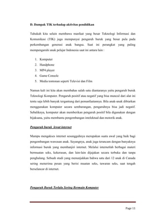 D. Dampak TIK terhadap aktivitas pendidikan
Tahukah kita selain membawa manfaat yang besar Teknologi Informasi dan
Komunikasi (TIK) juga mempunyai pengaruh buruk yang besar pula pada
perkembangan generasi anak bangsa. Saat ini perangkat yang paling
mempengaruhi anak pelajar Indonesia saat ini antara lain :
1. Komputer
2. Handphone
3. MP4 player
4. Game Console
5. Media tontonan seperti Televisi dan Film
Namun kali ini kita akan membahas salah satu diantaranya yaitu pengaruh buruk
Teknologi Komputer. Pengaruh positif atau negatif yang bisa muncul dari alat ini
tentu saja lebih banyak tergantung dari pemanfaatannya. Bila anak-anak dibiarkan
menggunakan komputer secara sembarangan, pengaruhnya bisa jadi negatif.
Sebaliknya, komputer akan memberikan pengaruh positif bila digunakan dengan
bijaksana, yaitu membantu pengembangan intelektual dan motorik anak.
Pengaruh buruk lewat internet
Mampu mengakses internet sesungguhnya merupakan suatu awal yang baik bagi
pengembangan wawasan anak. Sayangnya, anak juga terancam dengan banyaknya
informasi buruk yang membanjiri internet. Melalui internetlah berbagai materi
bermuatan seks, kekerasan, dan lain-lain dijajakan secara terbuka dan tanpa
penghalang. Sebuah studi yang menunjukkan bahwa satu dari 12 anak di Canada
sering menerima pesan yang berisi muatan seks, tawaran seks, saat tengah
berselancar di internet.

Pengaruh Buruk Terlalu Sering Bermain Komputer

Page 11

 