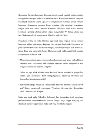 Kecanduan bermain komputer ditengarai memicu anak menjadi malas menulis,
menggambar atau pun melakukan aktivitas sosial. Kecanduan bermain komputer
bisa terjadi terutama karena sejak awal orangtua tidak membuat aturan bermain
komputer. Seharusnya, menurut Rizal, orangtua perlu membuat kesepakatan
dengan anak soal waktu bermain komputer. Misalnya, anak boleh bermain
komputer sepulang sekolah setelah selesai mengerjakan PR hanya selama satu
jam. Waktu yang lebih longgar dapat diberikan pada hari libur.
Pengaturan waktu ini perlu dilakukan agar anak tidak berpikir bahwa bermain
komputer adalah satu-satunya kegiatan yang menarik bagi anak. Pengaturan ini
perlu diperhatikan secara ketat oleh orangtua, setidaknya sampai anak berusia 12
tahun. Pada usia yang lebih besar, diharapkan anak sudah dapat lebih mampu
mengatur waktu dengan baik.
* Menimbang untung ruginya mengenalkan komputer pada anak, pada akhirnya
memang amat

tergantung pada kesiapan orangtua dalam mengenalkan dan

mengawasi anak saat bermain komputer.
* Selain itu juga pihak sekolah harus ikut andil dalam memberikan pengarahan
terbaik agar siswa/siswi dapat mempergunakan Teknologi Informasi dan
Komunikasi ke arah yang positif.
* Pemerintah sebagai pengendali semua sistem penyedia Informasi harusnya lebih
aktif dalam mengontrol penggunaan Teknologi Informasi dan Komunikasi
untuk Generasi Anak Bangsa.
Sadar atau tidak sadar Teknologi Informasi dan Komunikasi telah membawa
perubahan besar terhadap Generasi Penerus Bangsa, hanya tinggal kita yang bisa
atau tidak membawa perubahan itu ke arah yang positif atau negatif.

Page 12

 