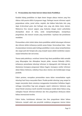 E. Permasalahan dan Solusi internet dalam dunia Pendidikan
Kendala bidang pendidikan ini dapat diatasi dengan adanya internet yang bisa
diakses oleh peserta didik di perguruan tinggi. Berbagai macam informasi seperti
perpustakaan online, jurnal online, majalah, dan bahkan buku-buku teks yang
dapat di-download gratis dari berbagai situs yang ada dalam dunia internet.
Mahasiswa bisa mencari apapun yang berkaitan dengan materi perkuliahan
disampaikan

dosen

di

kelas,

untuk

memperbandingkan,

memperkaya

pengetahuan, dan mencari sesuatu yang memerlukan kejelasan dan pemahaman
mendalam.
Permasalahan selalu timbul dalam dunia pendidikan adalah kekurangan informasi
dan referensi akibat terbatasnya jumlah sarana belajar. Ketersediaan buku – buku
di perpustakaan terutama pada lembaga pendidikan swasta cukup memprihatinkan
dan sangat jauh dari harapan jika yang menjadi tujuan adalah melahirkan sarjanasarjana berkualitas dari universitas.
Namun pada praktiknya, sosialisasi internet bagi dunia pendidikan tidak semudah
yang dibayangkan dan diharapkan banyak pihak, menurut Rahardjo (2001),
terbatasnya pemanfaatan teknologi informasi ini dipengaruhi oleh beberapa hal,
diantaranya kurangnya penguasaan bahasa Inggris, kurangnya sumber informasi
dalam bahasa Indonesia, mahalnya biaya akses internet, dan ketidaksiapan tenaga
pendidik.
Faktor pertama, merupakan permasalahan utama dalam memanfaatkan segala
teknologi hasil karya masyarakat Barat. Produk-produk teknologi yang sampai ke
tangan masyarakat dunia umumnya menggunakan komunikasi berbahasa Inggris
sehingga menyulitkan bagi para pengguna seperti mahasiswa Indonesia yang
Jurnal Ilmiah umumnya masih memiliki kemampuan rendah dalam bahasa asing,
sedangkan banyak informasi-informasi dan ilmu pengetahuan direkayasa dalam
bahasa internasional tersebut.
Faktor kedua, keterbatasan informasi dan ilmu pengetahuan dalam bahasa
Indonesia, menjadi salah satu penyebab rendahnya penggunaan internet dalam

Page 13

 