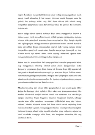 negeri. Kesadaran masyarakat Indonesia untuk berbagi ilmu pengetahuan masih
sangat rendah dibanding di luar negeri. Informasi masih dianggap suatu hal
pribadi dan berharga mahal yang tidak dapat diakses oleh seluruh orang,
menjadikan pengetahuan hanya berkembang untuk diri pribadi dan komunitas
tertentu saja.
Faktor ketiga, adalah kendala mahalnya biaya untuk menggunakan internet di
dalam negeri. Untuk mengakses internet pribadi dengan menggunakan jaringan
telepon milik pemerintah seseorang harus mengeluarkan biaya hampir sepuluh
ribu rupiah per jam sehingga membatasi pemanfaatan internet tersebut. Solusi ini
dapat dipecahkan dengan menggunakan internet pada warung-warung internet
dengan biaya yang lebih murah antara dua ribu sampai tiga ribu rupiah per jam.
Namun masih saja terlalu mahal untuk seorang mahasiswa apabila harus
menggunakan dalam frekuensi tinggi (selalu mengakses).
Faktor terakhir, permasalahan dari tenaga pendidik itu sendiri yang masih belum
siap menggunakan teknologi internet dalam proses pengajarannya akibat
kurangnya kemampuan dosen dalam bidang ini. Seorang dosen tidak akan pernah
menyarankan kepada mahasiswa memperkaya wawasan dengan fasilitas internet
akibat kekurangmampuannya sendiri. Dampak akhir yang terjadi mahasiswa tidak
akan termotivasi untuk mengembangkan diri jika dosen tidak pernah menyarankan
pemanfaatan sumber ilmu non formal tersebut.
Masalah terpenting dari sekian faktor penghambat di atas terletak pada faktor
ketiga dan keempat yakni mahalnya biaya akses dan keterbatasan dosen. Jika
kendala bahasa tidak menjadi masalah, lambat laun mahasiswa akan terus belajar
dengan sendirinya dengan tingginya frekuensi penggunaan internet, sehingga
mereka akan lebih memahami penguasaan istilah-istilah asing dari internet
tersebut. Sumber motivator utama dari dosen adalah faktor terpenting dalam
mensosialisasikan kegiatan penunjang pembelajaran. Misalnya untuk melengkapi
informasi tentang sebuah kajian masalah di dalam kelas, mahasiswa dianjurkan
untuk membuka homepage milik dosen, atau mengakses situs-situs lain yang
disarankan dosen.

Page 14

 