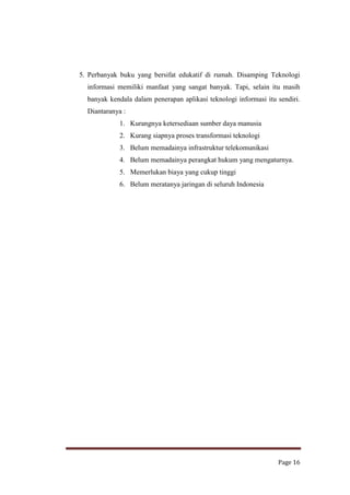 5. Perbanyak buku yang bersifat edukatif di rumah. Disamping Teknologi
informasi memiliki manfaat yang sangat banyak. Tapi, selain itu masih
banyak kendala dalam penerapan aplikasi teknologi informasi itu sendiri.
Diantaranya :
1. Kurangnya ketersediaan sumber daya manusia
2. Kurang siapnya proses transformasi teknologi
3. Belum memadainya infrastruktur telekomunikasi
4. Belum memadainya perangkat hukum yang mengaturnya.
5. Memerlukan biaya yang cukup tinggi
6. Belum meratanya jaringan di seluruh Indonesia

Page 16

 