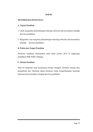 BAB III
METODOLOGI PENELITIAN
A. Tujuan Penelitian
1. Untuk mengetahui perkembangan teknologi informasi dan komunikasi terhadap
aktivitas pendidikan
2. Mengetahui cara mengatasi perkembangan teknologi informasi dan komunikasi
terhadap

aktivitas pendidikan.

B. Waktu dan Tempat Penelitian
Penelitian sederhana dilaksanakan pada bulan Januari 2014 di lingkungan
pendidikan SMK PGRI 3 Malang.
C. Metode Penelitian
Studi ini berbentuk studi kepustakaan berupa menggali informasi tentang ilmu
pengetahuan dan Teknologi dalam kaitannya untuk mengembangkan teknologi
informasi dan komunikasi terhadap aktivitas pendidikan.

Page 17

 