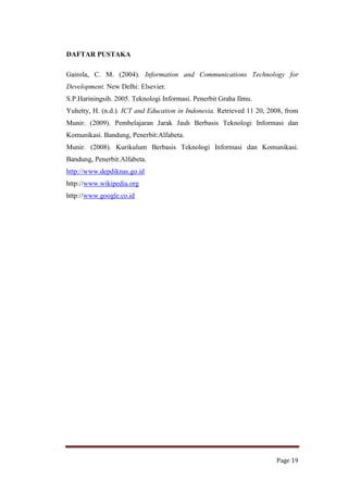DAFTAR PUSTAKA
Gairola, C. M. (2004). Information and Communications Technology for
Development. New Delhi: Elsevier.
S.P.Hariningsih. 2005. Teknologi Informasi. Penerbit Graha Ilmu.
Yuhetty, H. (n.d.). ICT and Education in Indonesia. Retrieved 11 20, 2008, from
Munir. (2009). Pembelajaran Jarak Jauh Berbasis Teknologi Informasi dan
Komunikasi. Bandung, Penerbit:Alfabeta.
Munir. (2008). Kurikulum Berbasis Teknologi Informasi dan Komunikasi.
Bandung, Penerbit:Alfabeta.
http://www.depdiknas.go.id
http://www.wikipedia.org
http://www.google.co.id

Page 19

 