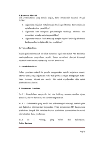 B. Rumusan Masalah
Dari permasalahan yang penulis angkat, dapat dirumuskan masalah sebagai
berikut
1. Bagaimana pengaruh perkembangan teknologi informasi dan komunikasi
terhadap aktivitas pendidikan?
2. Bagaimana cara mengatasi perkembangan teknologi informasi dan
komunikasi terhadap aktivitas pendidikan?
3. Bagaimana cara dan solusi terhadap dampak negative teknologi informasi
dan komunikasi terhadap aktivitas pendidikan?
C. Tujuan Penulisan
Tujuan penulisan makalah ini untuk memenuhi tugas mata kuliah PTI dan untuk
meningkatkatkan pengetahuan penulis dalam memahami dampak teknologi
informasi dan komunikasi terhadap aktivitas pendidikan.
D. Metode Penulisan
Dalam penulisan makalah ini penulis menggunakan metode penjabaran materi,
adapun teknik yang digunakan yaitu studi pustaka dengan mempelajari bukubuku, browsing internet dan sumber lain untuk mendapatkan data untuk
pembuatan makalah ini.
E. Sistematika Penulisan
BAB I : Pendahuluan, yang terdiri dari latar belakang, rumusan masalah, tujuan
penulisan, metode penulisan, dan sistematika penulisan.
BAB II : Pembahasan yang terdiri dari perkembangan teknologi menurut para
ahli, Teknologi Informasi dan Komunikasi (TIK), implementasi TIK dalam dunia
pendidikan, dampak TIK terhadap aktivitas pendidikan. permasalahan dan solusi
internet dalam dunia pendidikan.
BAB

III

:

Penutup,

yang

terdiri

dari

kesimpulan.

Daftar Pustaka

Page 2

 