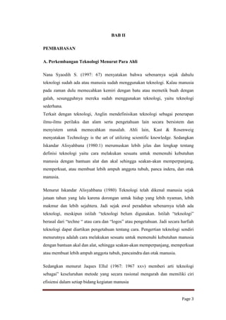 BAB II
PEMBAHASAN
A. Perkembangan Teknologi Menurut Para Ahli
Nana Syaodih S. (1997: 67) menyatakan bahwa sebenarnya sejak dahulu
teknologi sudah ada atau manusia sudah menggunakan teknologi. Kalau manusia
pada zaman dulu memecahkan kemiri dengan batu atau memetik buah dengan
galah, sesungguhnya mereka sudah menggunakan teknologi, yaitu teknologi
sederhana.
Terkait dengan teknologi, Anglin mendefinisikan teknologi sebagai penerapan
ilmu-ilmu perilaku dan alam serta pengetahuan lain secara bersistem dan
menyistem untuk memecahkan masalah. Ahli lain, Kast & Rosenweig
menyatakan Technology is the art of utilizing scientific knowledge. Sedangkan
Iskandar Alisyahbana (1980:1) merumuskan lebih jelas dan lengkap tentang
definisi teknologi yaitu cara melakukan sesuatu untuk memenuhi kebutuhan
manusia dengan bantuan alat dan akal sehingga seakan-akan memperpanjang,
memperkuat, atau membuat lebih ampuh anggota tubuh, panca indera, dan otak
manusia.
Menurut Iskandar Alisyahbana (1980) Teknologi telah dikenal manusia sejak
jutaan tahun yang lalu karena dorongan untuk hidup yang lebih nyaman, lebih
makmur dan lebih sejahtera. Jadi sejak awal peradaban sebenarnya telah ada
teknologi, meskipun istilah “teknologi belum digunakan. Istilah “teknologi”
berasal dari “techne “ atau cara dan “logos” atau pengetahuan. Jadi secara harfiah
teknologi dapat diartikan pengetahuan tentang cara. Pengertian teknologi sendiri
menurutnya adalah cara melakukan sesuatu untuk memenuhi kebutuhan manusia
dengan bantuan akal dan alat, sehingga seakan-akan memperpanjang, memperkuat
atau membuat lebih ampuh anggota tubuh, pancaindra dan otak manusia.
Sedangkan menurut Jaques Ellul (1967: 1967 xxv) memberi arti teknologi
sebagai” keseluruhan metode yang secara rasional mengarah dan memiliki ciri
efisiensi dalam setiap bidang kegiatan manusia

Page 3

 