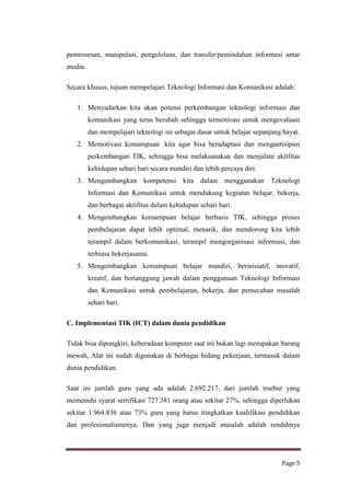 pemrosesan, manipulasi, pengelolaan, dan transfer/pemindahan informasi antar
media.
Secara khusus, tujuan mempelajari Teknologi Informasi dan Komunikasi adalah:
1. Menyadarkan kita akan potensi perkembangan teknologi informasi dan
komunikasi yang terus berubah sehingga termotivasi untuk mengevaluasi
dan mempelajari teknologi ini sebagai dasar untuk belajar sepanjang hayat.
2. Memotivasi kemampuan kita agar bisa beradaptasi dan mengantisipasi
perkembangan TIK, sehingga bisa melaksanakan dan menjalani aktifitas
kehidupan sehari hari secara mandiri dan lebih percaya diri.
3. Mengembangkan kompetensi kita dalam menggunakan Teknologi
Informasi dan Komunikasi untuk mendukung kegiatan belajar, bekerja,
dan berbagai aktifitas dalam kehidupan sehari hari.
4. Mengembangkan kemampuan belajar berbasis TIK, sehingga proses
pembelajaran dapat lebih optimal, menarik, dan mendorong kita lebih
terampil dalam berkomunikasi, terampil mengorganisasi informasi, dan
terbiasa bekerjasama.
5. Mengembangkan kemampuan belajar mandiri, berinisiatif, inovatif,
kreatif, dan bertanggung jawab dalam penggunaan Teknologi Informasi
dan Komunikasi untuk pembelajaran, bekerja, dan pemecahan masalah
sehari hari.
C. Implementasi TIK (ICT) dalam dunia pendidikan
Tidak bisa dipungkiri, keberadaan komputer saat ini bukan lagi merupakan barang
mewah, Alat ini sudah digunakan di berbagai bidang pekerjaan, termasuk dalam
dunia pendidikan.
Saat ini jumlah guru yang ada adalah 2.692.217, dari jumlah trsebut yang
memenuhi syarat sertifikasi 727.381 orang atau sekitar 27%, sehingga diperlukan
sekitar 1.964.836 atau 73% guru yang harus itingkatkan kualifikasi pendidikan
dan profesionalismenya. Dan yang juga menjadi masalah adalah rendahnya

Page 5

 