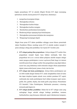 tingkat pemanfaatan ICT di sekolah (Digital Divide) ICT dapat menunjang
optimalisasi sekolah, karena potensi ICT cukup besar, diantaranya :
1. memperluas kesempatan belajar.
2.

Meningkatkan efisiensi.

3.

Meningkatkan kualitas belajar.

4.

Meningkatkan kualitas mengajar.

5.

Memfasilitasi pembentukan keterampilan.

6. Mendorong belajar sepanjang hayat berkelanjutan.
7.

Meningkatkan perencanaan kebijakan dan manajemen.

8.

Mengurangi kesenjangan digital.

Begitu besar peran ICT dalam pendidkan sehingga secara khusus pemerintah
dalam Pustekkom Diknas membagi peran ICT di sekolah modern menjadi 4
peran sekaligus sebagi pilar pendidikan. Ke-4 peran ICT tersebut yaitu
1. ICT sebagai gudang ilmu pengetahuan. Artinya dengan ICT sumber ilmu
pengetahuan menjadi begitu kaya bahkan melimpah, baik ilmu
pengetahuan inti (core content) dalam pelajaran sekolah maupun sebagai
materi pengaya pembelajaran (content suplement).Pada fungsi ini internet
memiliki peran besar sebagai sumber ilmu pengetahuan yang dapat diakses
secara luas yang didalamnya telah terkoneksi dengan ribuan perpustakaan
digital, jutaan artikel/jurnal, jutaan e-book, dan lan-lain.
2. ICT sebagai alat bantu pembelajaran. Artinya bahwa pembelajaran saat
ini lebih mudah dengan bantuan ICT, untuk menghadirkan dunia di kelas
dan dapat disajikan kepada seluruh siswa melalui peralatan ICT seperti
multimedia dan media pembelajaran hasil olahan komputer seperi poster,
grafik, foto, gambar, display, dan media grafis yang lainnya. Pemanfaatan
CD Interaktif, Video Pembelajaran, Multimedia presentasi, e-learning
termasuk pada bagian ini.
3. ICT sebagai fasilitas pendidikan. Dalam hal ini ICT sebagai saran yang
melengkapi fungsi sekolah sebagai lembaga pendidikan, terutama
fasilitasfasilitas yang bernuansa elektronik seperti labolatorium komputer,

Page 6

 