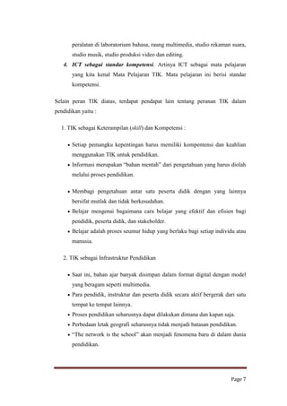peralatan di laboratorium bahasa, raung multimedia, studio rekaman suara,
studio musik, studio produksi video dan editing.
4. ICT sebagai standar kompetensi. Artinya ICT sebagai mata pelajaran
yang kita kenal Mata Pelajaran TIK. Mata pelajaran ini berisi standar
kompetensi.
Selain peran TIK diatas, terdapat pendapat lain tentang peranan TIK dalam
pendidikan yaitu :
1. TIK sebagai Keterampilan (skill) dan Kompetensi :
Setiap pemangku kepentingan harus memiliki kompentensi dan keahlian
menggunakan TIK untuk pendidikan.
Informasi merupakan “bahan mentah” dari pengetahuan yang harus diolah
melalui proses pendidikan.
Membagi pengetahuan antar satu peserta didik dengan yang lainnya
bersifat mutlak dan tidak berkesudahan.
Belajar mengenai bagaimana cara belajar yang efektif dan efisien bagi
pendidik, peserta didik, dan stakeholder.
Belajar adalah proses seumur hidup yang berlaku bagi setiap individu atau
manusia.
2. TIK sebagai Infrastruktur Pendidikan
Saat ini, bahan ajar banyak disimpan dalam format digital dengan model
yang beragam seperti multimedia.
Para pendidik, instruktur dan peserta didik secara aktif bergerak dari satu
tempat ke tempat lainnya.
Proses pendidikan seharusnya dapat dilakukan dimana dan kapan saja.
Perbedaan letak geografi seharusnya tidak menjadi batasan pendidikan.
“The network is the school” akan menjadi fenomena baru di dalam dunia
pendidikan.

Page 7

 