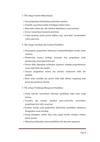3. TIK sebagai Sumber Bahan Belajar
Ilmu pengetahuan berkembang sedemikian cepatnya.
Pendidik yang hebat tersebar di berbagai belahan dunia.
Buku-buku, bahan ajar, dan referensi diperbaharui secara kontinyu.
Inovasi memerlukan kerjasama pemikiran.
Tanpa teknologi, proses peserta didikan yang “up-to-date” membutuhkan
waktu yang lama.
4. TIK sebagai Alat Bantu dan Fasilitas Pendidikan
Penyampaian pengetahuan seharusnya mempertimbangkan konteks dunia
nyatanya.
Memberikan ilustrasi berbagai fenomena ilmu pengetahuan untuk
mempercepat penyerapan bahan ajar.
Peserta didik diharapkan melakukan eksplorasi terhadap pengetahuannya
secara lebih bebas dan mandiri.
Akuisisi pengetahuan berasal dari interaksi antarpeserta didik dan
pendidik.
Rasio antara pendidik dan peserta didik tidak dibatasi tergantung pada
proses dan pemberian fasilitas.
5. TIK sebagai Pendukung Manajemen Pendidikan
Setiap individu memerlukan dukungan pendidikan tanpa henti setiap
harinya.
Transaksi

dan

interaksi

interaktif

antar-stakeholder

memerlukan

pengelolaan back-office yang kuat.
Kualitas layanan pada pengelolaan administrasi pendidikan seharusnya
ditingkatkan secara bertahap.
Orang merupakan sumber daya yang sangat bernilai sekaligus terbatas
dalam institusi.
Munculnya keberadaan sistem pendidikan inter dan antar organisasi.

Page 8

 