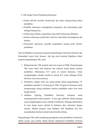 6. TIK sebagai Sistem Pendukung Keputusan
Setiap individu memiliki karekteristik dan bakat masing-masing dalam
pendidikan.
Pendidik seharusnya meningkatkan kompetensi dan keterampilan pada
berbagai bidang ilmu.
Sumber daya terbatas, pengelolaan yang efektif seharusnya dilakukan.
Institusi seharusnya tumbuh dari waktu ke waktu dalam hal jangkauan dan
kualitas.
Pemerintah seharusnya memiliki pengetahuan tentang profil institusi
pendidikan.
Saat ini Depdiknas mempunyai program pengembangan Teknologi Informasi dan
Komunikasi secara besar besaran. Ada tiga posisi penting Depdiknas dalam
program pengembangan TIK, yaitu:
1. Bidang kejuruan, TIK menjadi salah satu jurusan di SMK. Pengembangan
TIK secara teknis baik hardware dan software masuk dalam kurikum
pendidikan. Dibentuknya ICT center di seluruh Indonesia. Untuk
menghubungkan sekolah sekolah di sekitar ICT center dibangun WAN
(Wireless Area Network) Kota.
2. Pustekkom, sebagai salah satu ujung tombak dalam pengembangan TV
pendidikan interaktif, E learning dan E SMA. Program ini bertujuan untuk
mempersempit jurang perbedaan kualitas pendidikan antara kota besar
dengan daerah.
3. Jardiknas

(Jejaring

Pendidikan

Nasional),

bertujuan

untuk

mengintegrasikan kedua program di atas agar terbentuk sebuah jaringan
yang menghubungkan semua sekolah di Indonesia. Sehingga diperkirakan
di masa depan semua sekolah di Indonesia akan terkoneksi dengan
internet. Melihat program yang diadakan oleh Depdiknas kita bisa
memanfaatkan fasilitas tersebut karena bersifat terbuka.
Pengembangan TIK untuk mendukung peningkatan mutu pendidikan di Indonesia
adalah sesuatu yang mutlak. Dalam Renstra Departemen Pendidikan Nasional
Page 9

 