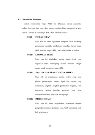 1.7

Sistematika Penulisan
Dalam penyusunan Tugas Akhir ini dilakukan secara sistematika
dalam beberapa bab yang akan mempermudah dalam mengatasi isi dari
uraian – uraian di dalamnya. Bab – bab tersebut adalah :
BAB I

PENDAHULUAN
Pada bab ini akan dijelaskan mengenai latar belakang,
perumusan masalah, pembatasan masalah, tujuan tugas
akhir, manfaat tugas akhir, serta sistematika penulisan.

BAB II

LANDASAN TEORI
Pada bab ini dijelaskan tentang teori – teori yang
digunakan untuk menunjang analisa masalah sebagai
acuan untuk menyusun tugas akhir.

BAB III

ANALISA DAN PERANCANGAN SISTEM
Pada bab ini diterangkan analisa system yang akan
dibuat, perancangan sistem, input dan output yang
dihasilkan, langkah – langkah pembuatan program, serta
rancangan

bentuk

tampilan

program,

yang

akan

diimplementasikan pada bab selanjutnya.
BAB IV

IMPLEMENTASI
Pada bab ini akan menjelaskan penerapan ataupun
pengimplementasian program yang telah dirancang pada
bab sebelumnya.

10

 