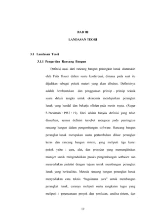 BAB III
LANDASAN TEORI

3.1 Landasan Teori
3.1.1 Pengertian Rancang Bangun
Definisi awal dari rancang bangun perangkat lunak diutarakan
oleh Fritz Bauer dalam suatu konferensi, dimana pada saat itu
dijadikan sebagai pokok materi yang akan dibahas. Definisinya
adalah Pembentukan

dan penggunaan prinsip – prinsip teknik

suara dalam rangka untuk ekonomis mendapatkan perangkat
lunak yang handal dan bekerja efisien pada mesin nyata. (Roger
S Pressman : 1987 : 19). Dari sekian banyak definisi yang telah
diusulkan, semua definisi tersebut mengacu pada pentingnya
rancang bangun dalam pengembangan software. Rancang bangun
perangkat lunak merupakan suatu pertumbuhan diluar perangkat
keras dan rancang bangun sistem, yang meliputi tiga kunci
pokok yaitu : cara, alat, dan prosedur yang memungkinkan
manajer untuk mengendalikan proses pengembangan software dan
menyediakan praktisi dengan tujuan untuk membangun perangkat
lunak yang berkualitas. Metoda rancang bangun perangkat lunak
menyediakan cara teknis “bagaimana cara” untuk membangun
perangkat lunak, caranya meliputi suatu rangkaian tugas yang
meliputi : perencanaan proyek dan penilaian, analisa sistem, dan

12

 