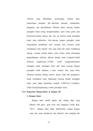 software

yang

perancangan

dibutuhkan,

program,

perancangan

dan algoritma

struktur

program,

data,

pengkodean,

pengujian, dan pemeliharaan. Metoda untuk rancang bangun
perangkat lunak sering memperkenalkan suatu notasi grafis atau
berorientasi bahasa khusus dan satu set kriteria untuk perangkat
lunak yang berkualitas. Alat rancang bangun perangkat lunak
menyediakan pendukung semi otomatis atau otomatis untuk
mendukung suatu metode. Alat yang telah ada untuk mendukung
masing – masing metoda diatas, suatu sistem untuk menunjang
pengembangan software, dikenal dengan nama Computer-Aided
Software

Engineering (CASE).

CASE

mengkombinasikan

perangkat lunak, perangkat keras dan suatu rancang bangun
perangkat lunak database ( suatu struktur data yang berisi
informasi penting tentang analisa, desain, kode dan pengujian )
untuk meniptakan suatu lingkungan rancang bangun perangkat
lunak yang dapat disamakan menjadi CAD/CAE ( ComputerAided Design/Engineering ) untuk perangkat keras.
3.1.2 Pengertian Bangun Datar & Bangun 3D
1. Bangun Datar
Bangun

datar adalah bagian dari bidang datar yang

dibatasi oleh garis – garis lurus atau lengkung ( Imam Roji,
1997 ).

Bangun datar dapat didefinisikan sebagai bangun

yang rata yang mempunyai dua demensi yaitu panjang dan

13

 