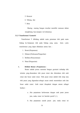 5. Kerucut
6. Tabung, dan
7. Bola
Masing – masing bangun tersebut memiliki rumusan dalam
menghitung luas maupun isi/volumenya.
3.1.3 Transformasi Geometri
Transformasi T dibidang adalah suatu pemetaan titik pada suatu
bidang ke himpunan titik pada bidang yang sama.

Jenis – jenis

transformasi yang dapat dilakukan antara lain :
1. Rotasi (Perputaran)
2. Dilatasi (Perbesaran/Pengecilan)
3. Refleksi (Pencerminan)
4. Shear (Pergeseran)
1.

Definisi Rotasi ( Perputaran )
Rotasi adalah proses memutar bangun geometri terhadap titik
tertentu yang dinamakan titik pusat rotasi dan ditentukan oleh arah
rotasi dan besar sudut rotasi. Titik pusat rotasi adalah titik tetap atau
titik pusat yang digunakan sebagai acuan untuk menentukan arah dan
besar sudut rotasi. Arah rotasi disepakati dengan aturan sebagai
berikut :
a. Jika perputaran berlawanan dengan arah putar jarum
jam, maka rotasi ini bernilai positif (+).
b. Jika perputaran searah jarum
16

jam, maka rotasi ini

 