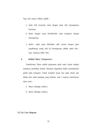 Tiga sifat utama refleksi adalah :
a. Jarak titik kecermin sama dengan jarak titik bayangannya
kecermin.
b. Suatu

bangun

yang

direfleksikan

akan

kongruen

dengan

bayangannya.
c. Sudut – sudut yang dihasilkan oleh cermin dengan garis
penghubung setiap titik ke bayangannya adalah sudut siku siku. (Sartono, 2006: 196).
4.

Definisi Shear ( Pergeseran )
Transformasi Shear adalah pergeseran pada suatu sistem dengan
terjadinya perubahan bentuk. Biasanya digunakan dalam memanipulasi
grafik pada komputer. Untuk memberi kesan lain pada obyek jika
dilihat dari sudut pandang yang berbeda. Ada 2 macam transformasi
shear yaitu :
a. Shear terhadap sumbu-x
b. Shear terhadap sumbu-y

3.2 Use Case Diagram

18

 