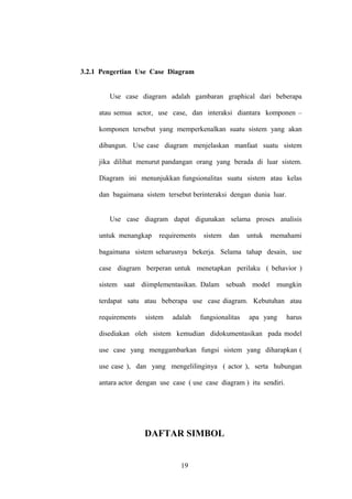 3.2.1 Pengertian Use Case Diagram
Use case diagram adalah gambaran graphical dari beberapa
atau semua actor, use case, dan interaksi diantara komponen –
komponen tersebut yang memperkenalkan suatu sistem yang akan
dibangun. Use case diagram menjelaskan manfaat suatu sistem
jika dilihat menurut pandangan orang yang berada di luar sistem.
Diagram ini menunjukkan fungsionalitas suatu sistem atau kelas
dan bagaimana sistem tersebut berinteraksi dengan dunia luar.
Use case diagram dapat digunakan selama proses analisis
untuk menangkap

requirements

sistem

dan

untuk

memahami

bagaimana sistem seharusnya bekerja. Selama tahap desain, use
case diagram berperan untuk menetapkan perilaku ( behavior )
sistem saat diimplementasikan. Dalam sebuah model mungkin
terdapat satu atau beberapa use case diagram. Kebutuhan atau
requirements

sistem

adalah

fungsionalitas

apa yang

harus

disediakan oleh sistem kemudian didokumentasikan pada model
use case yang menggambarkan fungsi sistem yang diharapkan (
use case ), dan yang mengelilinginya ( actor ), serta hubungan
antara actor dengan use case ( use case diagram ) itu sendiri.

DAFTAR SIMBOL
19

 