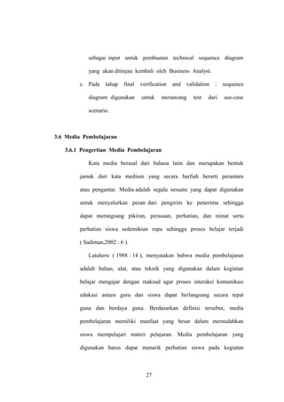 sebagai input untuk pembuatan technical sequence diagram
yang akan ditinjau kembali oleh Business Analyst.
c. Pada

tahap

final

diagram digunakan

verification
untuk

and

validation

merancang

test

:

sequence

dari

use-case

scenario.

3.6 Media Pembelajaran
3.6.1 Pengertian Media Pembelajaran
Kata media berasal dari bahasa latin dan merupakan bentuk
jamak dari kata medium yang secara harfiah berarti perantara
atau pengantar. Media adalah segala sesuatu yang dapat digunakan
untuk menyalurkan pesan dari pengirim ke penerima sehingga
dapat merangsang pikiran, perasaan, perhatian, dan minat serta
perhatian siswa sedemikian rupa sehingga proses belajar terjadi
( Sadiman,2002 : 6 ).
Latuheru ( 1988 : 14 ), menyatakan bahwa media pembelajaran
adalah bahan, alat, atau teknik yang digunakan dalam kegiatan
belajar mengajar dengan maksud agar proses interaksi komunikasi
edukasi antara guru dan siswa dapat berlangsung secara tepat
guna dan berdaya guna. Berdasarkan definisi tersebut, media
pembelajaran memiliki manfaat yang besar dalam memudahkan
siswa mempelajari materi pelajaran. Media pembelajaran yang
digunakan harus dapat menarik perhatian siswa pada kegiatan

27

 