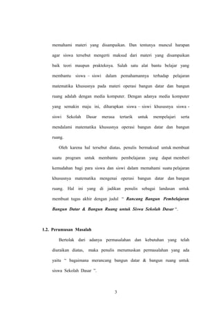 memahami materi yang disampaikan. Dan tentunya muncul harapan
agar siswa tersebut mengerti maksud dari materi yang disampaikan
baik teori maupun prakteknya. Salah satu alat bantu belajar yang
membantu

siswa – siswi dalam pemahamannya

terhadap

pelajaran

matematika khususnya pada materi operasi bangun datar dan bangun
ruang adalah dengan media komputer. Dengan adanya media komputer
yang semakin maju ini, diharapkan siswa – siswi khususnya siswa siswi

Sekolah

Dasar

merasa

tertarik

untuk

mempelajari

serta

mendalami matematika khususnya operasi bangun datar dan bangun
ruang.
Oleh karena hal tersebut diatas, penulis bermaksud untuk membuat
suatu program untuk membantu pembelajaran yang dapat memberi
kemudahan bagi para siswa dan siswi dalam memahami suatu pelajaran
khususnya matematika mengenai operasi bangun datar dan bangun
ruang. Hal ini yang di jadikan penulis sebagai landasan untuk
membuat tugas akhir dengan judul “ Rancang Bangun Pembelajaran
Bangun Datar & Bangun Ruang untuk Siswa Sekolah Dasar “.

1.2. Perumusan Masalah
Bertolak dari adanya permasalahan dan kebutuhan yang telah
diuraikan diatas,

maka penulis merumuskan permasalahan yang ada

yaitu “ bagaimana merancang bangun datar & bangun ruang untuk
siswa Sekolah Dasar ”.

3

 