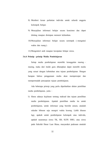 8) Memberi kesan perhatian individu untuk seluruh anggota
kelompok belajar.
9) Menyajikan informasi belajar secara konsisten dan dapat
diulang maupun disimpan menurut kebutuhan.
10) Menyajikan informasi belajar secara serempak ( mengatasi
waktu dan ruang ).
11) Mengontrol arah maupun kecepatan belajar siswa.
3.6.4 Prinsip – prinsip Media Pembelajaran
Setiap media pembelajaran memiliki keunggulan masing –
masing, maka dari itulah guru diharapkan dapat memilih media
yang sesuai dengan kebutuhan atau tujuan pembelajaran. Dengan
harapan

bahwa

penggunaan

media

akan

mempercepat

dan

mempermudah pencapaian tujuan pembelajaran.
Ada beberapa prinsip yang perlu diperhatikan dalam pemilihan
media pembelajaran, yaitu :
1) Harus adanya kejelasan tentang maksud dan tujuan pemilihan
media

pembelajaran.

Apakah

pemilihan

media

itu

untuk

pembelajaran, untuk informasi yang bersifat umum, ataukah
sekedar hiburan saja mengisi waktu kosong. Lebih khusus
lagi, apakah untuk pembelajaran kelompok atau individu,
apakah sasarannya siswa TK, SD, SLTP, SMU, atau siswa
pada Sekolah Dasar Luar Biasa, masyarakat pedesaan ataukah

32

 