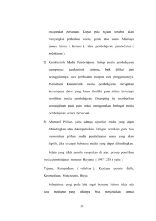 masyarakat

perkotaan.

Dapat

pula

tujuan

tersebut

akan

menyangkut perbedaan warna, gerak atau suara. Misalnya
proses kimia ( farmasi ), atau pembelajaran pembedahan (
kedokteran ).
2) Karakteristik Media Pembelajaran. Setiap media pembelajaran
mempunyai

karakteristik

tertentu,

baik

dilihat

dari

keunggulannya, cara pembuatan maupun cara penggunaannya.
Memahami

karakteristik

media

pembelajaran

merupakan

kemampuan dasar yang harus dimiliki guru dalam kaitannya
pemilihan media pembelajaran. Disamping itu memberikan
kemungkinan pada guru untuk menggunakan berbagai media
pembelajaran secara bervariasi.
3) Alternatif Pilihan, yaitu adanya sejumlah media yang dapat
dibandingkan atau dikompetisikan. Dengan demikian guru bisa
menentukan pilihan media pembelajaran mana yang akan
dipilih, jika terdapat beberapa media yang dapat dibandingkan.
Selain yang telah penulis sampaikan di atas, prinsip pemilihan
media pembelajaran menurut Harjanto ( 1997 : 238 ) yaitu :
Tujuan,

Keterpaduan

( validitas ),

Keadaan

peserta

didik,

Ketersediaan, Mutu teknis, Biaya.
Selanjutnya yang perlu kita ingat bersama bahwa tidak ada
satu

mediapun yang

sifatnya

33

bisa

menjelaskan

semua

 