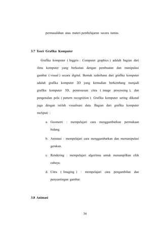 permasalahan atau materi pembelajaran secara tuntas.

3.7 Teori Grafika Komputer
Grafika komputer ( Inggris : Computer graphics ) adalah bagian dari
ilmu komputer yang berkaitan dengan pembuatan dan manipulasi
gambar ( visual ) secara digital. Bentuk sederhana dari grafika komputer
adalah grafika komputer 2D yang kemudian berkembang menjadi
grafika komputer 3D, pemrosesan citra ( image processing ), dan
pengenalan pola ( pattern recognition ). Grafika komputer sering dikenal
juga dengan istilah visualisasi data. Bagian dari grafika komputer
meliputi :
a. Geometri

:

mempelajari

cara

menggambarkan

permukaan

bidang.
b. Animasi : mempelajari cara menggambarkan dan memanipulasi
gerakan.
c. Rendering : mempelajari algoritma untuk menampilkan efek
cahaya.
d. Citra

( Imaging )

:

mempelajari

penyuntingan gambar.

3.8 Animasi

34

cara

pengambilan

dan

 